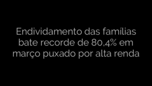 ​Endividamento das famílias bate recorde de 80,4% em março puxado por alta renda 
